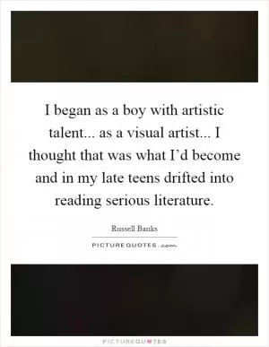 I began as a boy with artistic talent... as a visual artist... I thought that was what I’d become and in my late teens drifted into reading serious literature Picture Quote #1