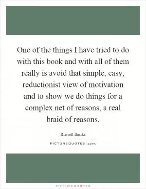 One of the things I have tried to do with this book and with all of them really is avoid that simple, easy, reductionist view of motivation and to show we do things for a complex net of reasons, a real braid of reasons Picture Quote #1