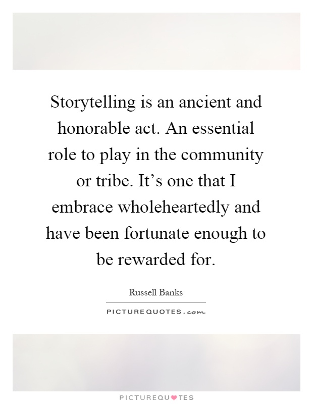 Storytelling is an ancient and honorable act. An essential role to play in the community or tribe. It's one that I embrace wholeheartedly and have been fortunate enough to be rewarded for Picture Quote #1
