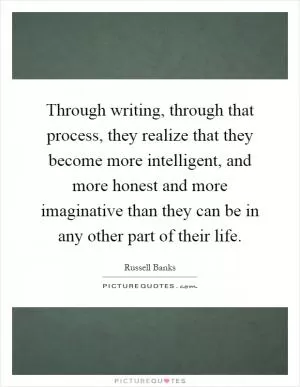 Through writing, through that process, they realize that they become more intelligent, and more honest and more imaginative than they can be in any other part of their life Picture Quote #1
