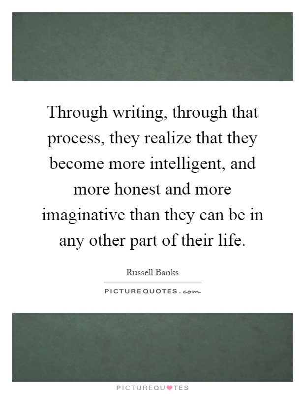 Through writing, through that process, they realize that they become more intelligent, and more honest and more imaginative than they can be in any other part of their life Picture Quote #1