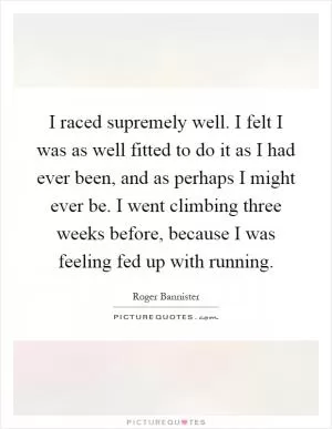 I raced supremely well. I felt I was as well fitted to do it as I had ever been, and as perhaps I might ever be. I went climbing three weeks before, because I was feeling fed up with running Picture Quote #1
