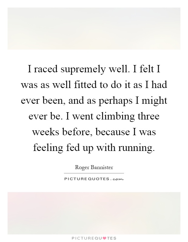 I raced supremely well. I felt I was as well fitted to do it as I had ever been, and as perhaps I might ever be. I went climbing three weeks before, because I was feeling fed up with running Picture Quote #1