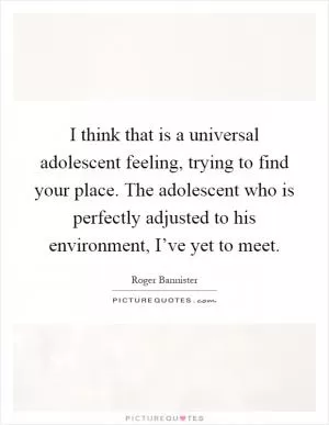 I think that is a universal adolescent feeling, trying to find your place. The adolescent who is perfectly adjusted to his environment, I’ve yet to meet Picture Quote #1