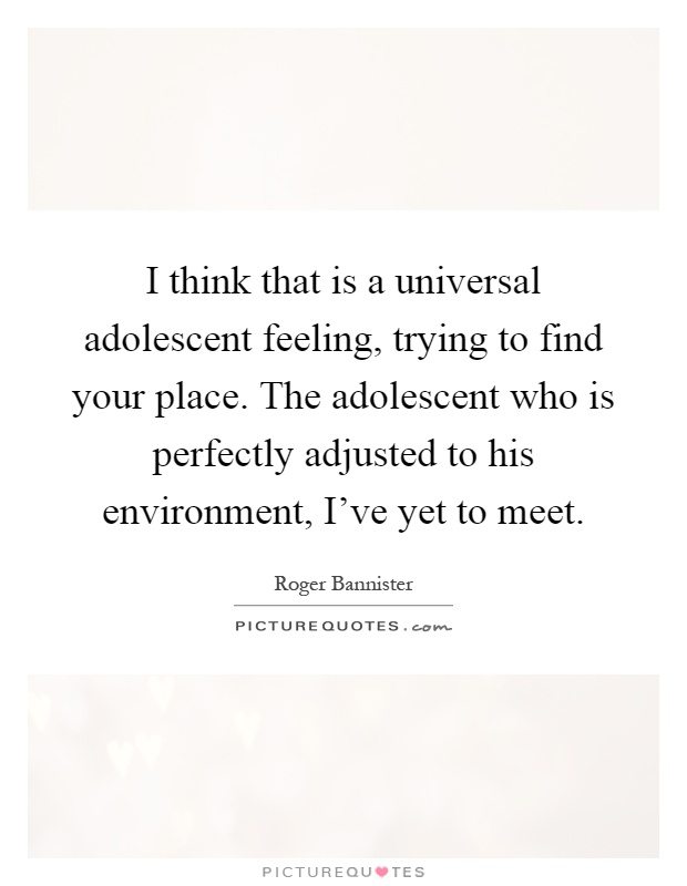 I think that is a universal adolescent feeling, trying to find your place. The adolescent who is perfectly adjusted to his environment, I've yet to meet Picture Quote #1