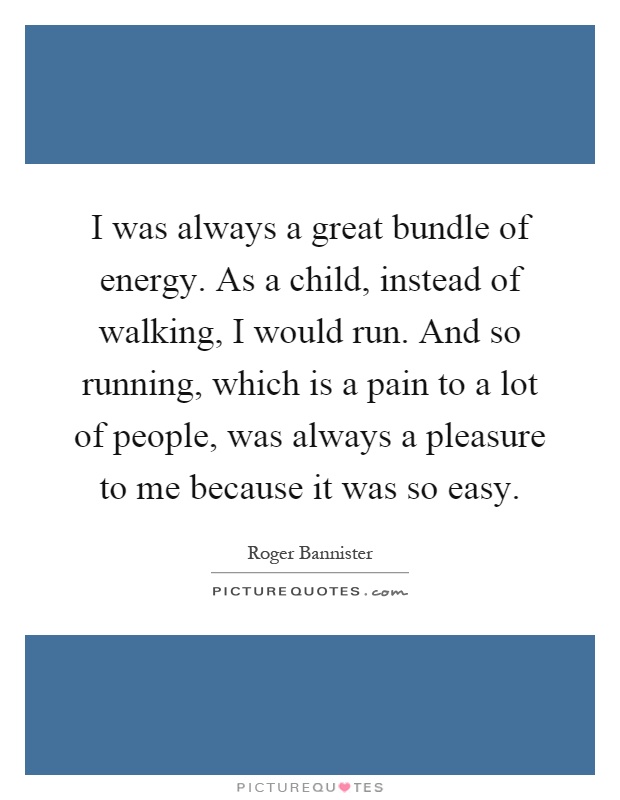 I was always a great bundle of energy. As a child, instead of walking, I would run. And so running, which is a pain to a lot of people, was always a pleasure to me because it was so easy Picture Quote #1