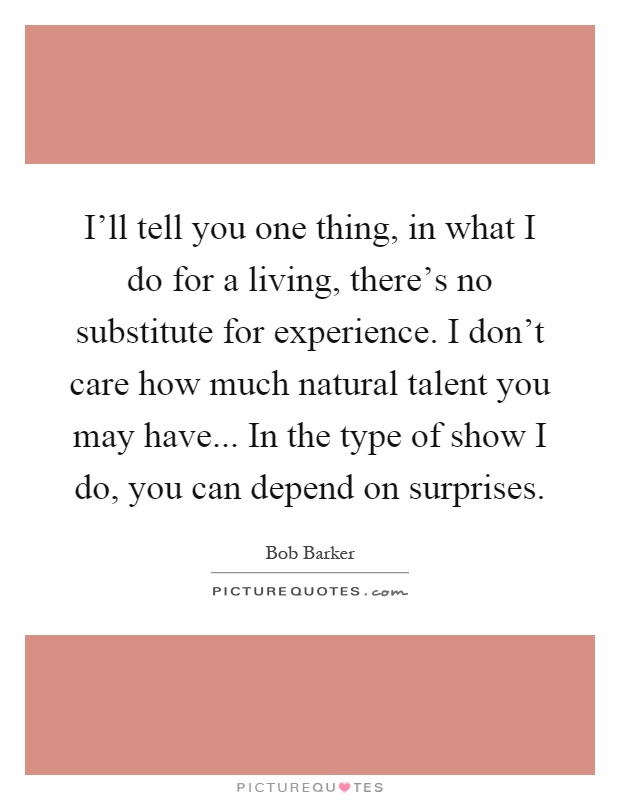 I'll tell you one thing, in what I do for a living, there's no substitute for experience. I don't care how much natural talent you may have... In the type of show I do, you can depend on surprises Picture Quote #1