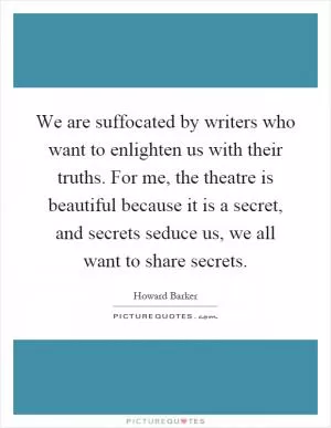 We are suffocated by writers who want to enlighten us with their truths. For me, the theatre is beautiful because it is a secret, and secrets seduce us, we all want to share secrets Picture Quote #1
