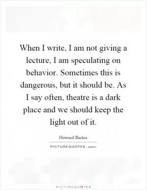 When I write, I am not giving a lecture, I am speculating on behavior. Sometimes this is dangerous, but it should be. As I say often, theatre is a dark place and we should keep the light out of it Picture Quote #1