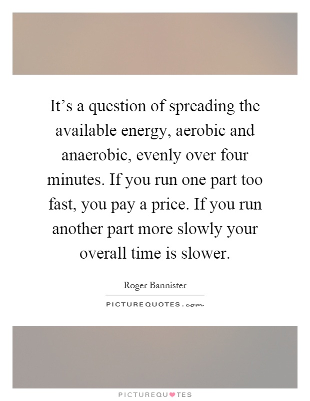 It's a question of spreading the available energy, aerobic and anaerobic, evenly over four minutes. If you run one part too fast, you pay a price. If you run another part more slowly your overall time is slower Picture Quote #1