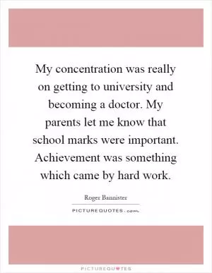 My concentration was really on getting to university and becoming a doctor. My parents let me know that school marks were important. Achievement was something which came by hard work Picture Quote #1