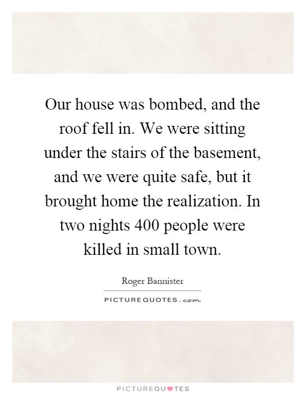 Our house was bombed, and the roof fell in. We were sitting under the stairs of the basement, and we were quite safe, but it brought home the realization. In two nights 400 people were killed in small town Picture Quote #1