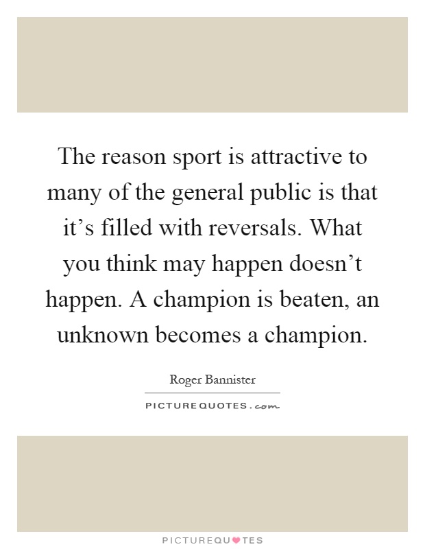 The reason sport is attractive to many of the general public is that it's filled with reversals. What you think may happen doesn't happen. A champion is beaten, an unknown becomes a champion Picture Quote #1