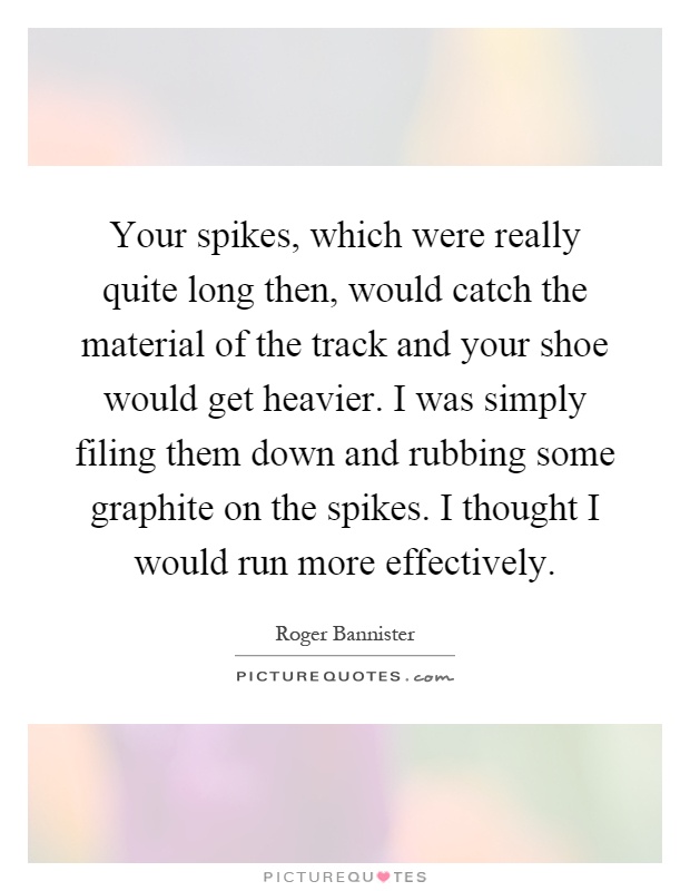 Your spikes, which were really quite long then, would catch the material of the track and your shoe would get heavier. I was simply filing them down and rubbing some graphite on the spikes. I thought I would run more effectively Picture Quote #1