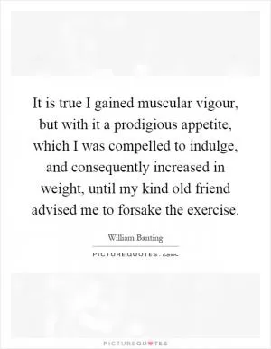 It is true I gained muscular vigour, but with it a prodigious appetite, which I was compelled to indulge, and consequently increased in weight, until my kind old friend advised me to forsake the exercise Picture Quote #1