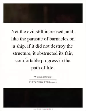 Yet the evil still increased, and, like the parasite of barnacles on a ship, if it did not destroy the structure, it obstructed its fair, comfortable progress in the path of life Picture Quote #1