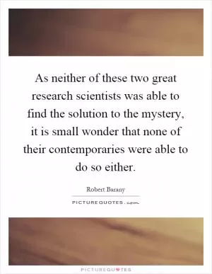 As neither of these two great research scientists was able to find the solution to the mystery, it is small wonder that none of their contemporaries were able to do so either Picture Quote #1
