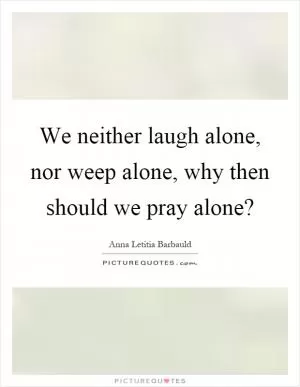 We neither laugh alone, nor weep alone, why then should we pray alone? Picture Quote #1