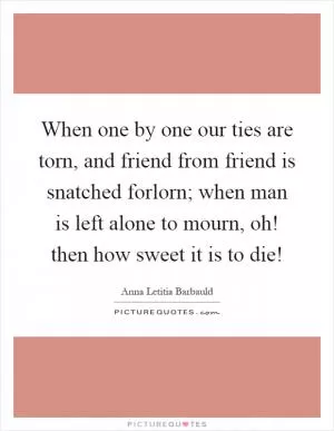 When one by one our ties are torn, and friend from friend is snatched forlorn; when man is left alone to mourn, oh! then how sweet it is to die! Picture Quote #1