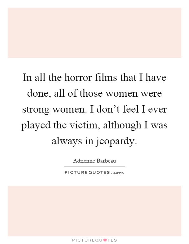 In all the horror films that I have done, all of those women were strong women. I don't feel I ever played the victim, although I was always in jeopardy Picture Quote #1