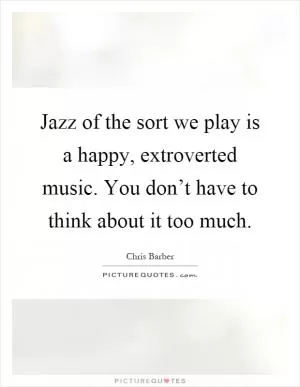 Jazz of the sort we play is a happy, extroverted music. You don’t have to think about it too much Picture Quote #1