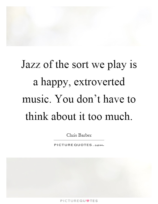Jazz of the sort we play is a happy, extroverted music. You don't have to think about it too much Picture Quote #1