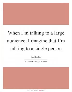 When I’m talking to a large audience, I imagine that I’m talking to a single person Picture Quote #1