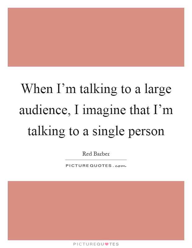 When I'm talking to a large audience, I imagine that I'm talking to a single person Picture Quote #1