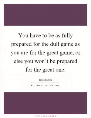 You have to be as fully prepared for the dull game as you are for the great game, or else you won’t be prepared for the great one Picture Quote #1