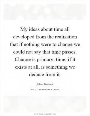 My ideas about time all developed from the realization that if nothing were to change we could not say that time passes. Change is primary, time, if it exists at all, is something we deduce from it Picture Quote #1