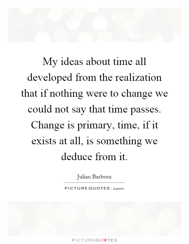 My ideas about time all developed from the realization that if nothing were to change we could not say that time passes. Change is primary, time, if it exists at all, is something we deduce from it Picture Quote #1