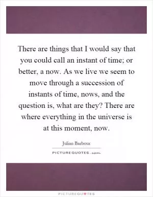 There are things that I would say that you could call an instant of time; or better, a now. As we live we seem to move through a succession of instants of time, nows, and the question is, what are they? There are where everything in the universe is at this moment, now Picture Quote #1