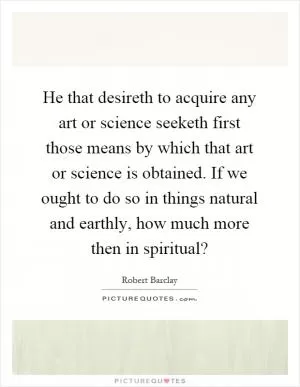 He that desireth to acquire any art or science seeketh first those means by which that art or science is obtained. If we ought to do so in things natural and earthly, how much more then in spiritual? Picture Quote #1
