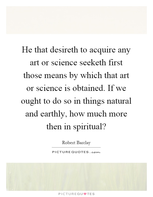 He that desireth to acquire any art or science seeketh first those means by which that art or science is obtained. If we ought to do so in things natural and earthly, how much more then in spiritual? Picture Quote #1