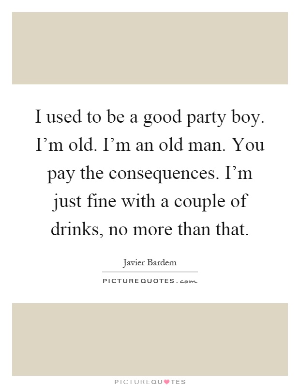 I used to be a good party boy. I'm old. I'm an old man. You pay the consequences. I'm just fine with a couple of drinks, no more than that Picture Quote #1