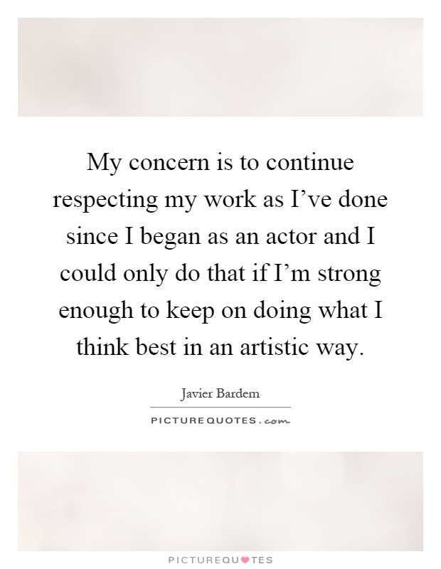 My concern is to continue respecting my work as I've done since I began as an actor and I could only do that if I'm strong enough to keep on doing what I think best in an artistic way Picture Quote #1