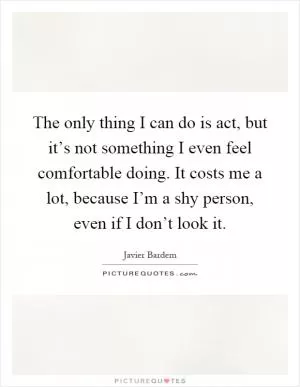 The only thing I can do is act, but it’s not something I even feel comfortable doing. It costs me a lot, because I’m a shy person, even if I don’t look it Picture Quote #1