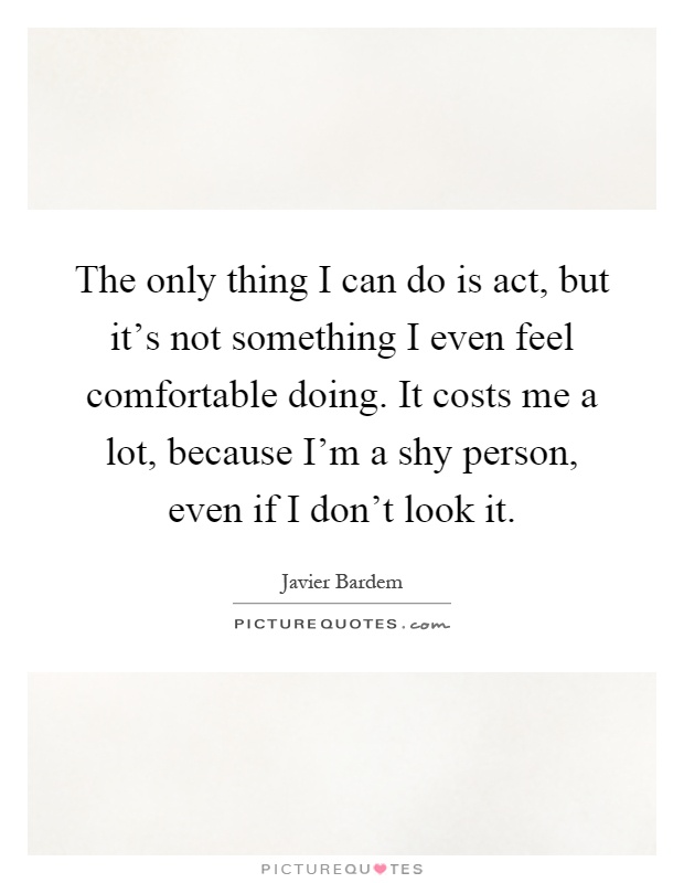 The only thing I can do is act, but it's not something I even feel comfortable doing. It costs me a lot, because I'm a shy person, even if I don't look it Picture Quote #1