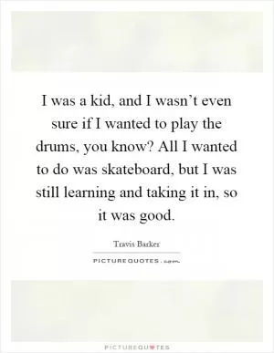 I was a kid, and I wasn’t even sure if I wanted to play the drums, you know? All I wanted to do was skateboard, but I was still learning and taking it in, so it was good Picture Quote #1