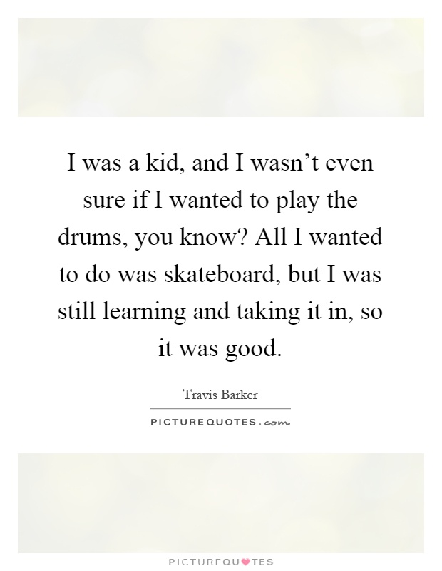 I was a kid, and I wasn't even sure if I wanted to play the drums, you know? All I wanted to do was skateboard, but I was still learning and taking it in, so it was good Picture Quote #1