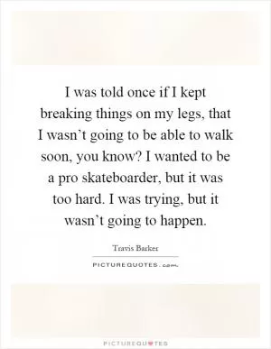 I was told once if I kept breaking things on my legs, that I wasn’t going to be able to walk soon, you know? I wanted to be a pro skateboarder, but it was too hard. I was trying, but it wasn’t going to happen Picture Quote #1
