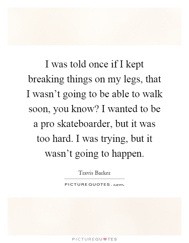 I was told once if I kept breaking things on my legs, that I wasn't going to be able to walk soon, you know? I wanted to be a pro skateboarder, but it was too hard. I was trying, but it wasn't going to happen Picture Quote #1