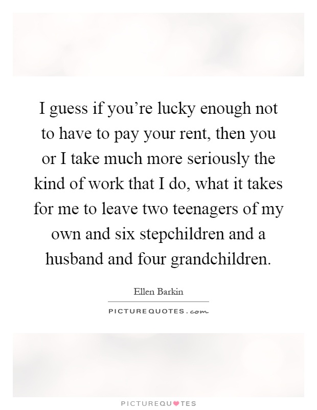 I guess if you're lucky enough not to have to pay your rent, then you or I take much more seriously the kind of work that I do, what it takes for me to leave two teenagers of my own and six stepchildren and a husband and four grandchildren Picture Quote #1