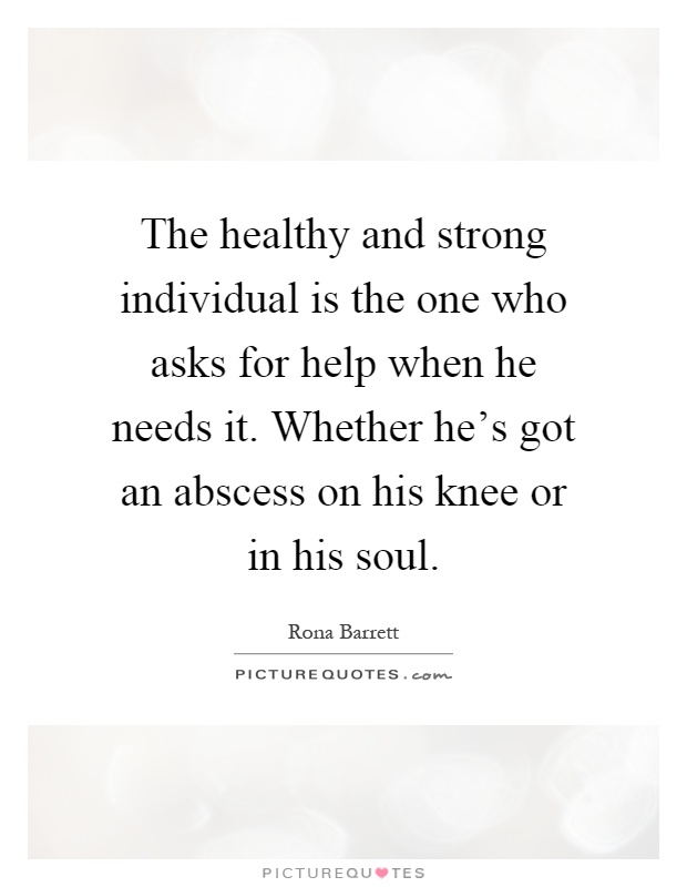 The healthy and strong individual is the one who asks for help when he needs it. Whether he's got an abscess on his knee or in his soul Picture Quote #1