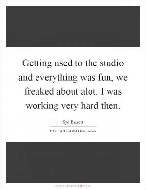 Getting used to the studio and everything was fun, we freaked about alot. I was working very hard then Picture Quote #1