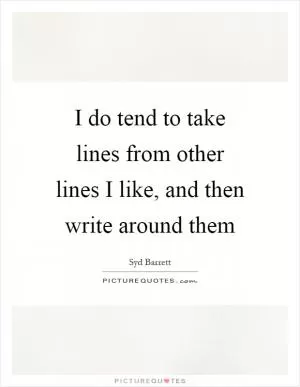 I do tend to take lines from other lines I like, and then write around them Picture Quote #1