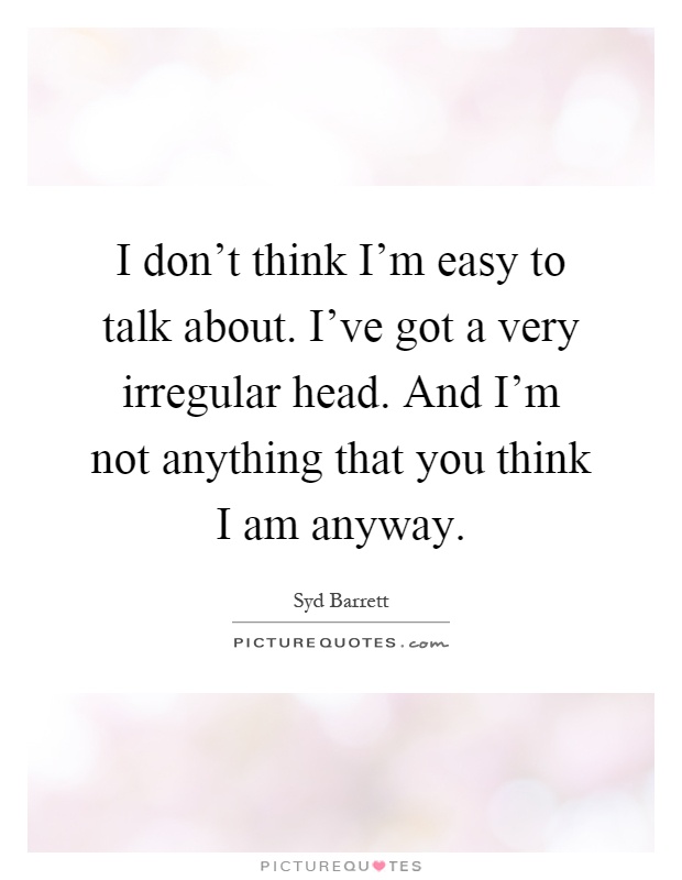 I don't think I'm easy to talk about. I've got a very irregular head. And I'm not anything that you think I am anyway Picture Quote #1