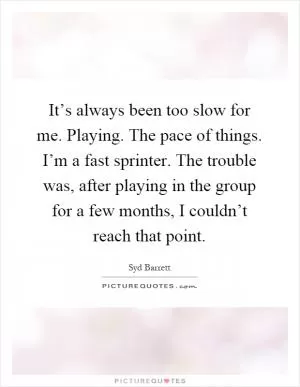 It’s always been too slow for me. Playing. The pace of things. I’m a fast sprinter. The trouble was, after playing in the group for a few months, I couldn’t reach that point Picture Quote #1
