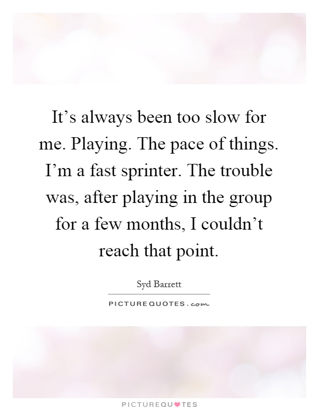 It's always been too slow for me. Playing. The pace of things. I'm a fast sprinter. The trouble was, after playing in the group for a few months, I couldn't reach that point Picture Quote #1