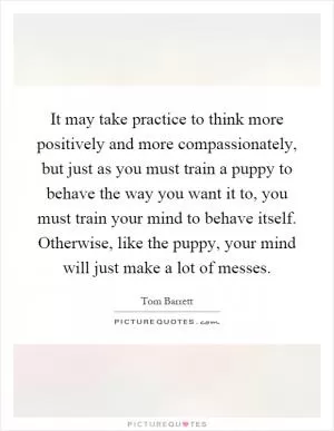 It may take practice to think more positively and more compassionately, but just as you must train a puppy to behave the way you want it to, you must train your mind to behave itself. Otherwise, like the puppy, your mind will just make a lot of messes Picture Quote #1